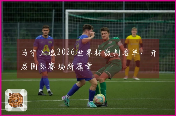 马宁入选2026世界杯裁判名单，开启国际赛场新篇章