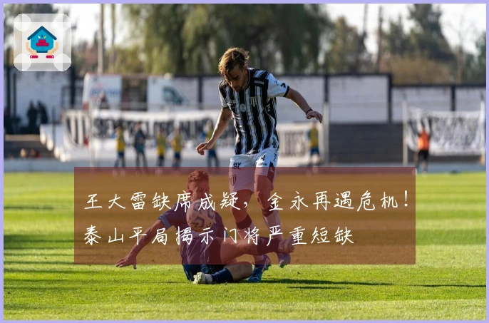 王大雷缺席成疑，金永再遇危机！泰山平局揭示门将严重短缺