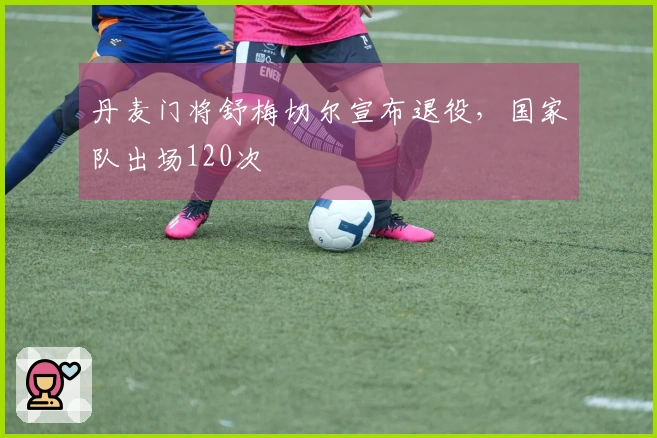 丹麦门将舒梅切尔宣布退役，国家队出场120次