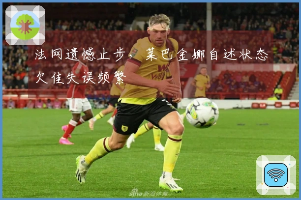 法网遗憾止步，莱巴金娜自述状态欠佳失误频繁